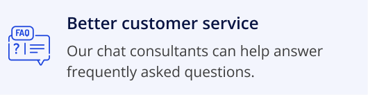 Better customer service, our chat conultants can help answer frequently asked questions